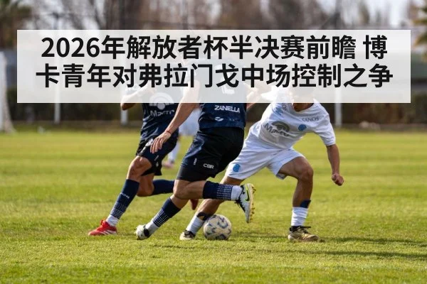2026年解放者杯半决赛前瞻 博卡青年对弗拉门戈中场控制之争